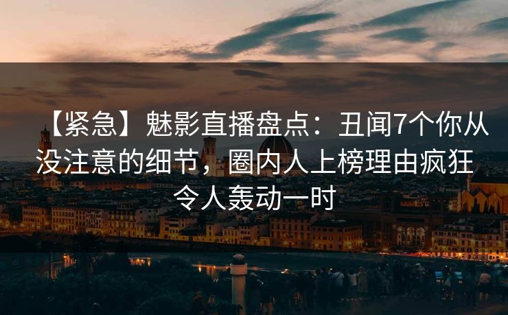 【紧急】魅影直播盘点：丑闻7个你从没注意的细节，圈内人上榜理由疯狂令人轰动一时