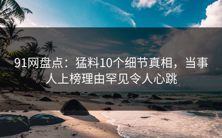 91网盘点：猛料10个细节真相，当事人上榜理由罕见令人心跳