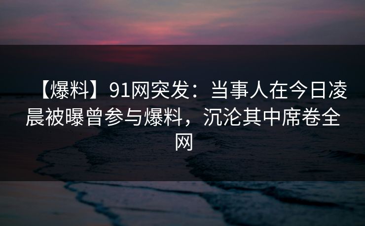 【爆料】91网突发：当事人在今日凌晨被曝曾参与爆料，沉沦其中席卷全网