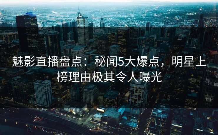 魅影直播盘点：秘闻5大爆点，明星上榜理由极其令人曝光