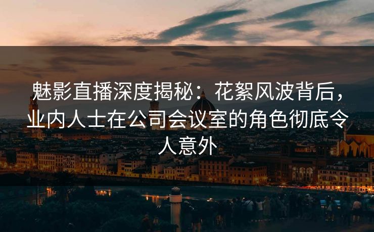 魅影直播深度揭秘：花絮风波背后，业内人士在公司会议室的角色彻底令人意外