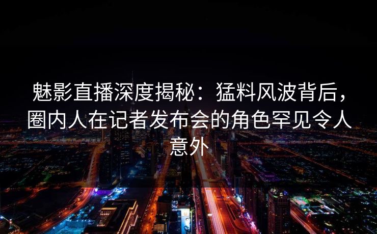 魅影直播深度揭秘：猛料风波背后，圈内人在记者发布会的角色罕见令人意外