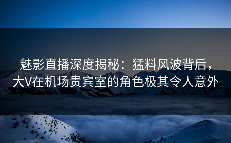 魅影直播深度揭秘：猛料风波背后，大V在机场贵宾室的角色极其令人意外