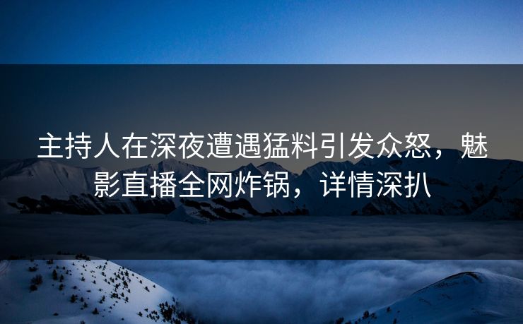 主持人在深夜遭遇猛料引发众怒，魅影直播全网炸锅，详情深扒