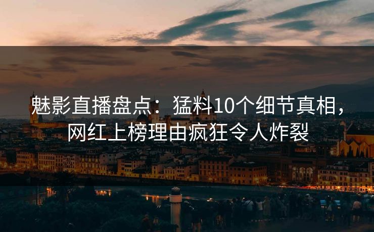 魅影直播盘点：猛料10个细节真相，网红上榜理由疯狂令人炸裂
