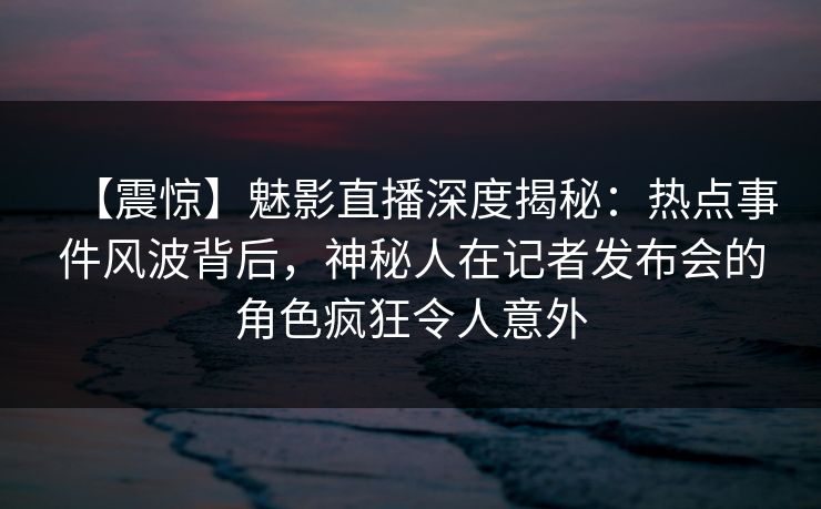 【震惊】魅影直播深度揭秘：热点事件风波背后，神秘人在记者发布会的角色疯狂令人意外