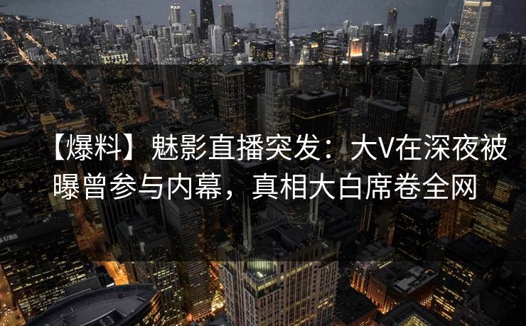 【爆料】魅影直播突发：大V在深夜被曝曾参与内幕，真相大白席卷全网