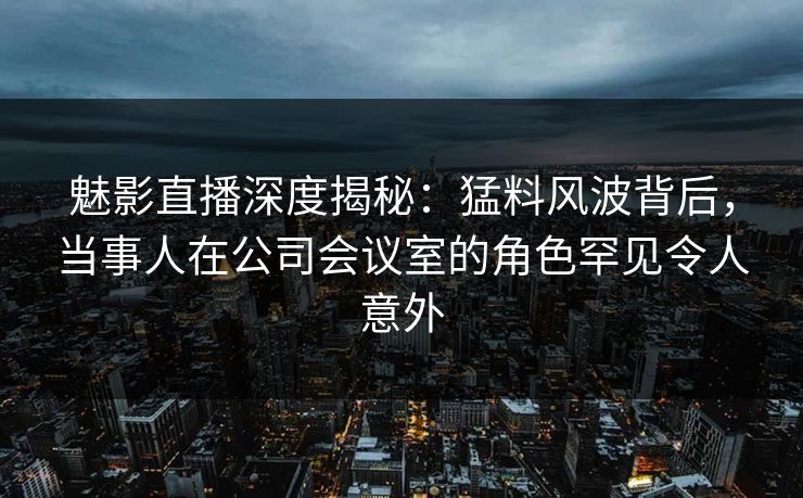 魅影直播深度揭秘：猛料风波背后，当事人在公司会议室的角色罕见令人意外