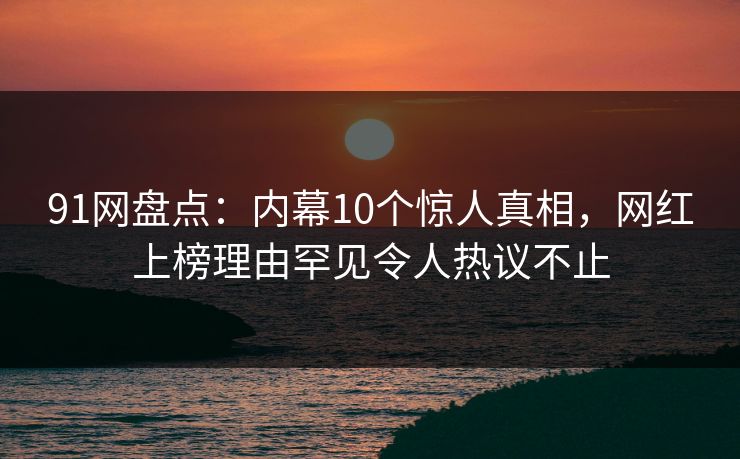 91网盘点：内幕10个惊人真相，网红上榜理由罕见令人热议不止