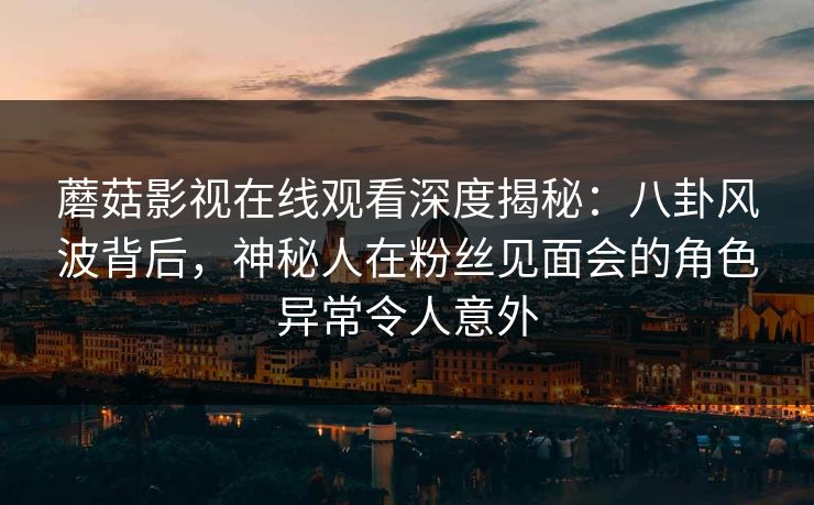 蘑菇影视在线观看深度揭秘：八卦风波背后，神秘人在粉丝见面会的角色异常令人意外