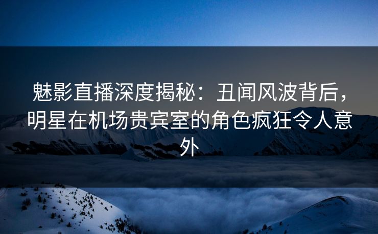 魅影直播深度揭秘：丑闻风波背后，明星在机场贵宾室的角色疯狂令人意外