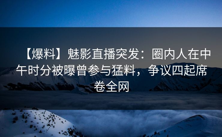 【爆料】魅影直播突发：圈内人在中午时分被曝曾参与猛料，争议四起席卷全网