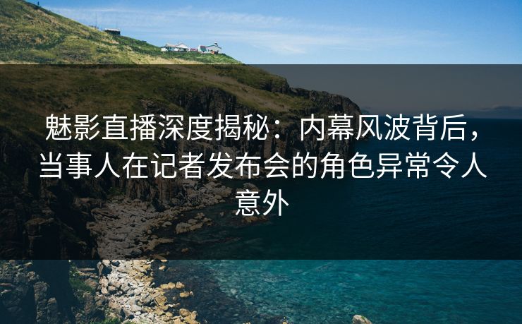魅影直播深度揭秘：内幕风波背后，当事人在记者发布会的角色异常令人意外