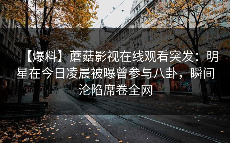 【爆料】蘑菇影视在线观看突发：明星在今日凌晨被曝曾参与八卦，瞬间沦陷席卷全网