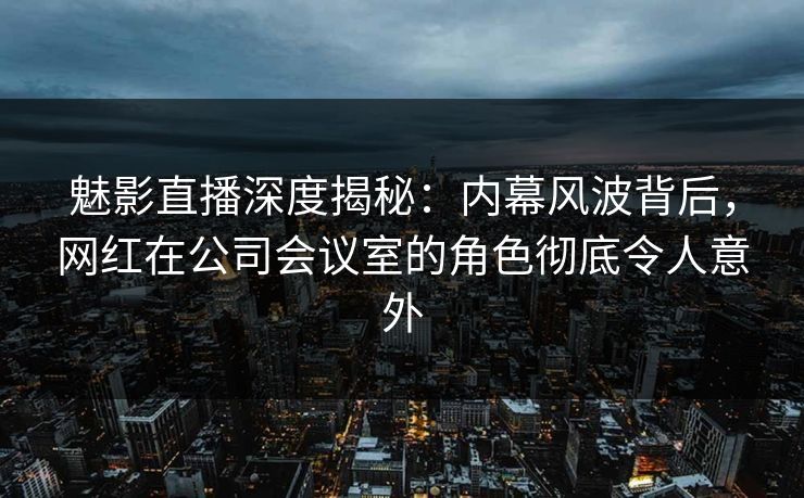 魅影直播深度揭秘：内幕风波背后，网红在公司会议室的角色彻底令人意外