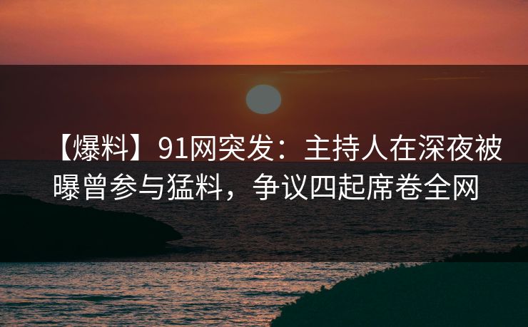 【爆料】91网突发：主持人在深夜被曝曾参与猛料，争议四起席卷全网