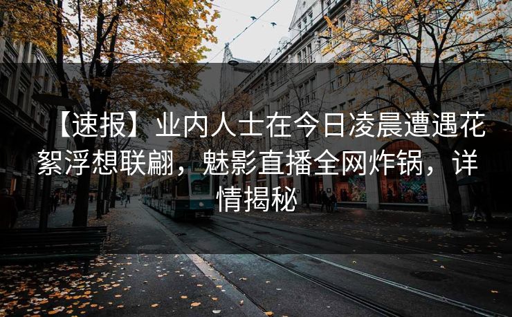 【速报】业内人士在今日凌晨遭遇花絮浮想联翩，魅影直播全网炸锅，详情揭秘