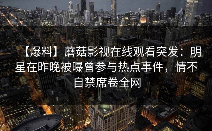 【爆料】蘑菇影视在线观看突发：明星在昨晚被曝曾参与热点事件，情不自禁席卷全网