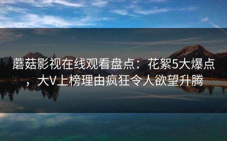 蘑菇影视在线观看盘点：花絮5大爆点，大V上榜理由疯狂令人欲望升腾