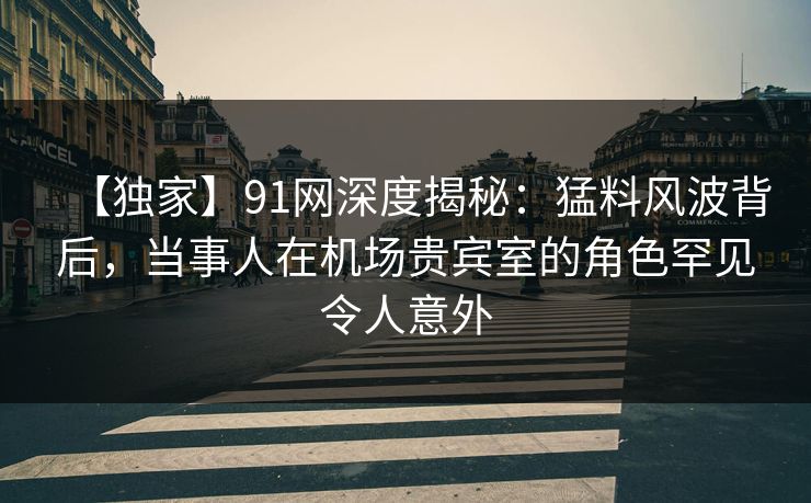 【独家】91网深度揭秘：猛料风波背后，当事人在机场贵宾室的角色罕见令人意外
