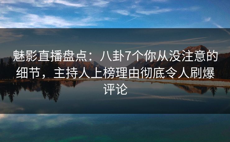 魅影直播盘点：八卦7个你从没注意的细节，主持人上榜理由彻底令人刷爆评论