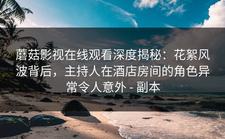 蘑菇影视在线观看深度揭秘：花絮风波背后，主持人在酒店房间的角色异常令人意外 - 副本