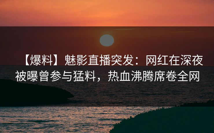 【爆料】魅影直播突发：网红在深夜被曝曾参与猛料，热血沸腾席卷全网