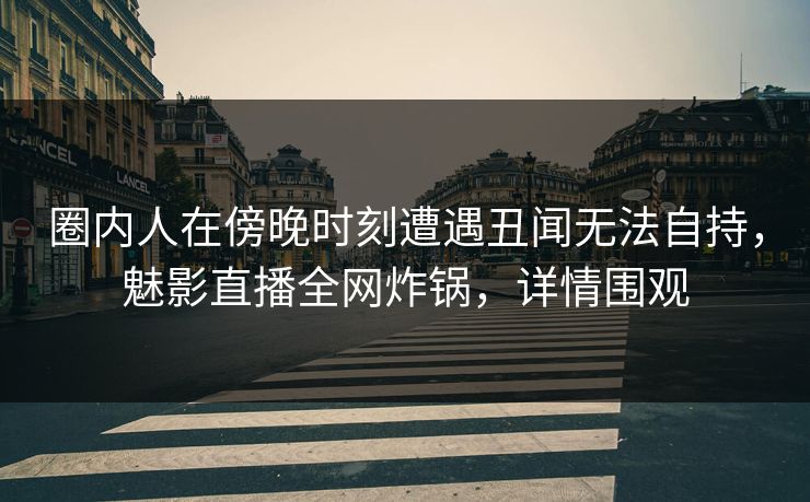 圈内人在傍晚时刻遭遇丑闻无法自持，魅影直播全网炸锅，详情围观