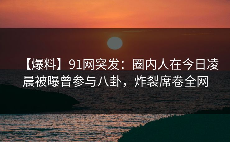 【爆料】91网突发:圈内人在今日凌晨被曝曾参与八卦,炸裂席卷全网 【爆料】91网突发:圈内人在今日凌晨被曝曾参与八卦,炸裂席卷全网
