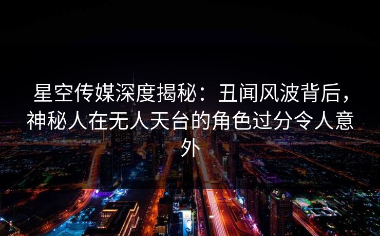 星空传媒深度揭秘：丑闻风波背后，神秘人在无人天台的角色过分令人意外