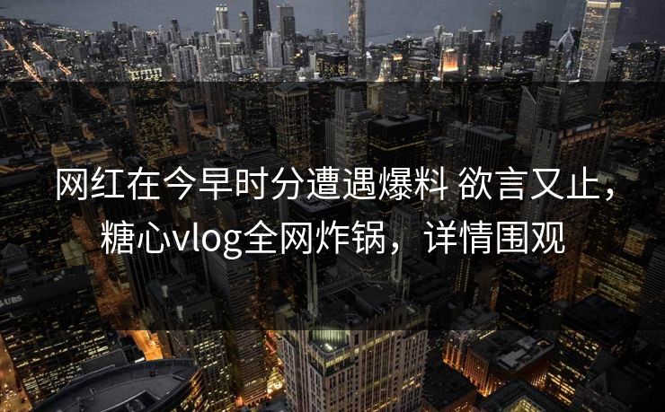 网红在今早时分遭遇爆料 欲言又止，糖心vlog全网炸锅，详情围观