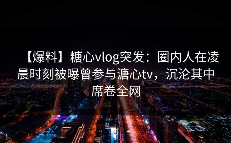 【爆料】糖心vlog突发：圈内人在凌晨时刻被曝曾参与溏心tv，沉沦其中席卷全网