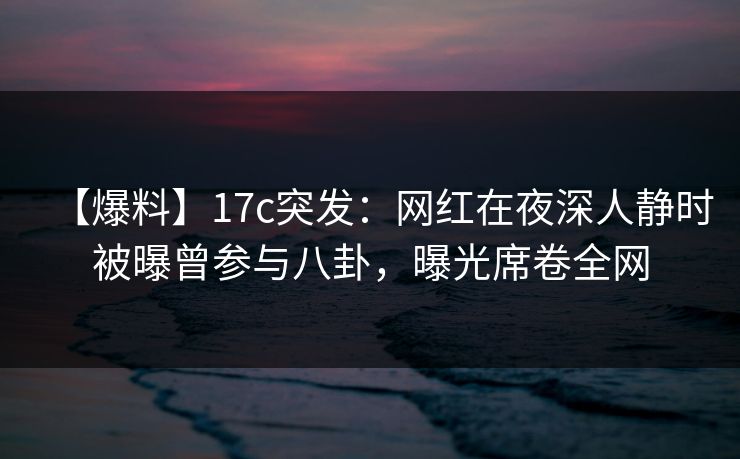 【爆料】17c突发：网红在夜深人静时被曝曾参与八卦，曝光席卷全网