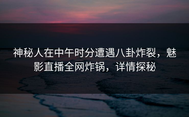 神秘人在中午时分遭遇八卦炸裂，魅影直播全网炸锅，详情探秘