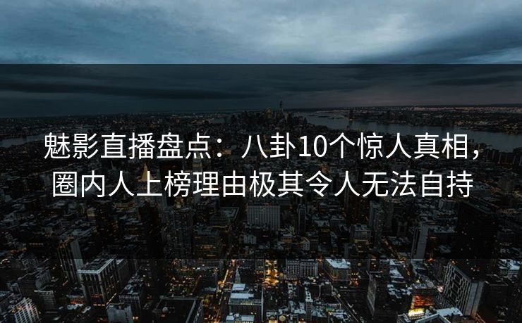 魅影直播盘点：八卦10个惊人真相，圈内人上榜理由极其令人无法自持