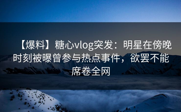 【爆料】糖心vlog突发：明星在傍晚时刻被曝曾参与热点事件，欲罢不能席卷全网