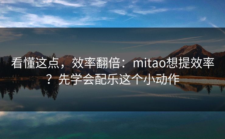 看懂这点,效率翻倍:mitao想提效率?先学会配乐这个小动作