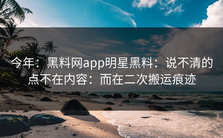 今年:黑料网app明星黑料:说不清的点不在内容:而在二次搬运痕迹