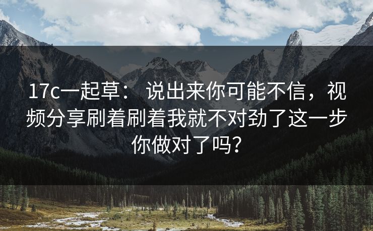 17c一起草: 说出来你可能不信,视频分享刷着刷着我就不对劲了这一步你做对了吗?